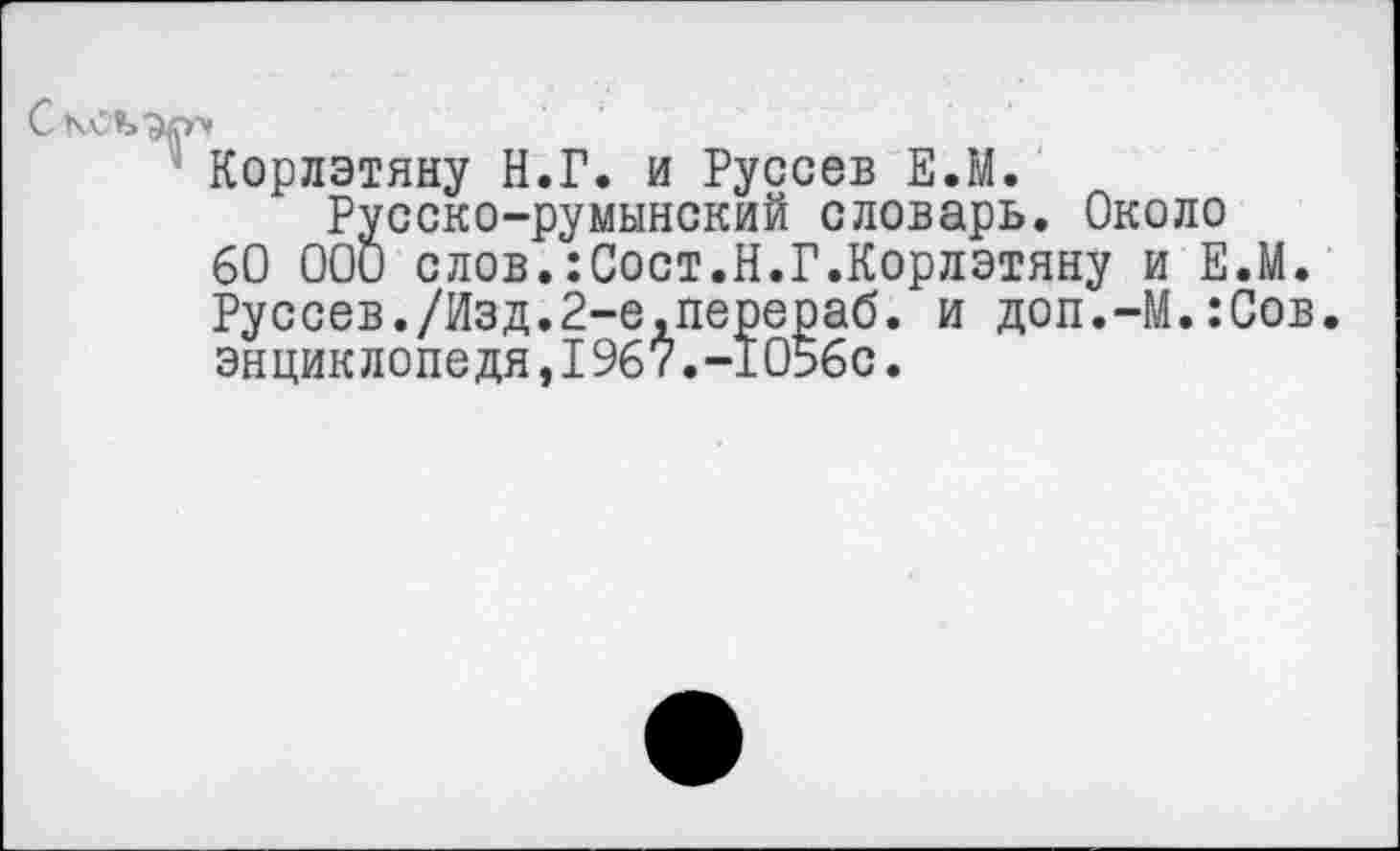 ﻿Корлэтяну Н.Г. и Руссев Е.М.
Русско-румынский словарь. Около 60 000 слов.:Сост.Н.Г.Корлэтяну и Е.М. Руссев./Изд.2-е,перераб. и доп.-М.:Сов. энциклопедя,1967.-1056с.